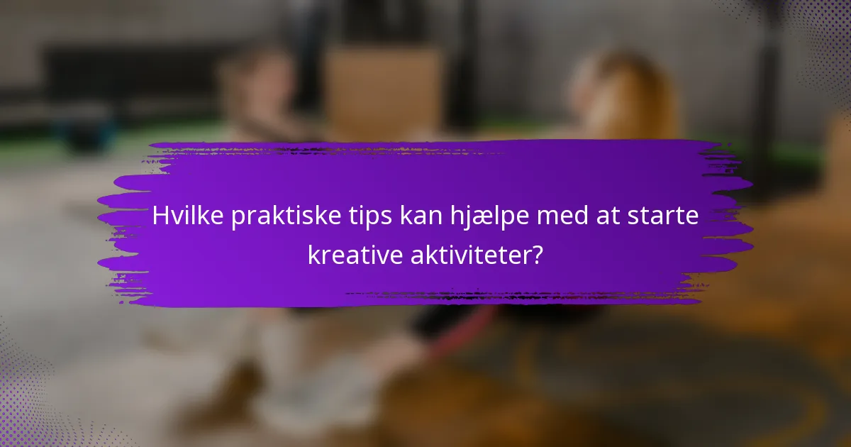 Hvilke praktiske tips kan hjælpe med at starte kreative aktiviteter?